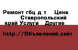 Ремонт гбц д т  › Цена ­ 100 - Ставропольский край Услуги » Другие   